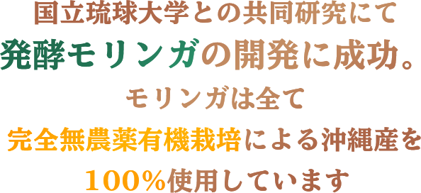 国立琉球大学との共同研究にて発酵モリンガの開発に成功。モリンガは全て完全無農薬有機栽培による沖縄産を100％使用しています