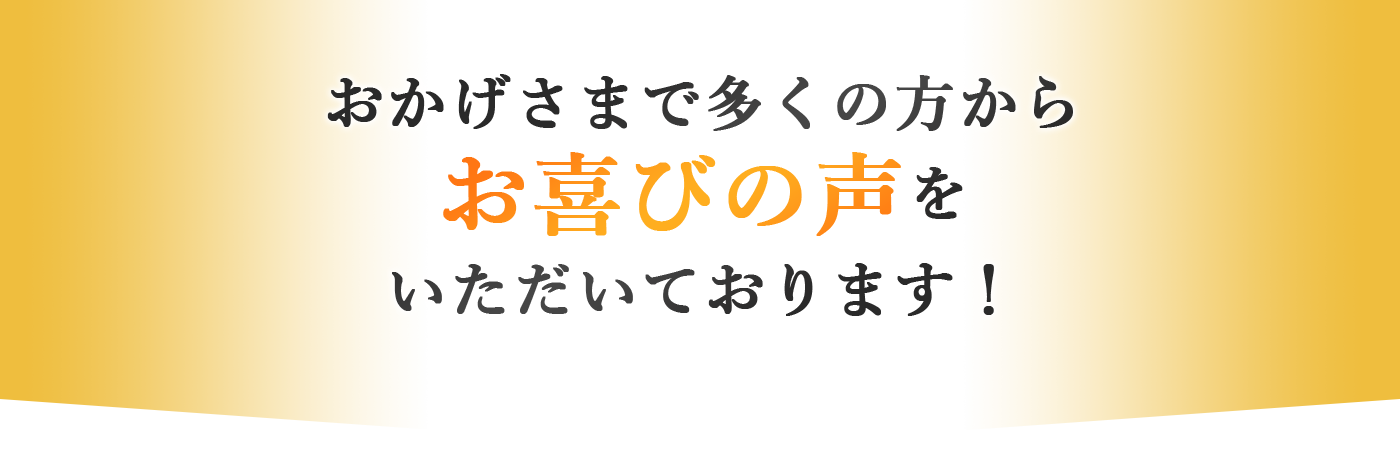 おかげさまで多くの方からお喜びの声をいただいております！